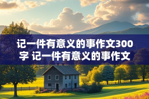 记一件有意义的事作文300字 记一件有意义的事作文300字作文