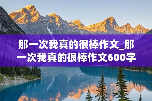 那一次我真的很棒作文_那一次我真的很棒作文600字