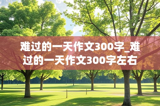 难过的一天作文300字_难过的一天作文300字左右