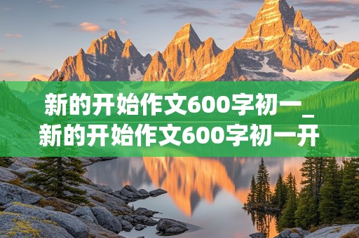 新的开始作文600字初一_新的开始作文600字初一开学