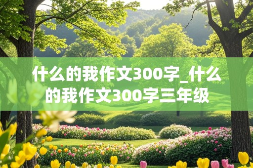 什么的我作文300字_什么的我作文300字三年级