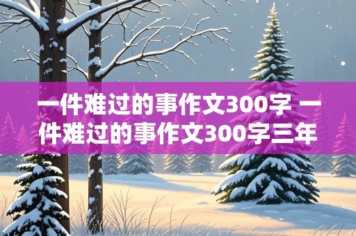 一件难过的事作文300字 一件难过的事作文300字三年级