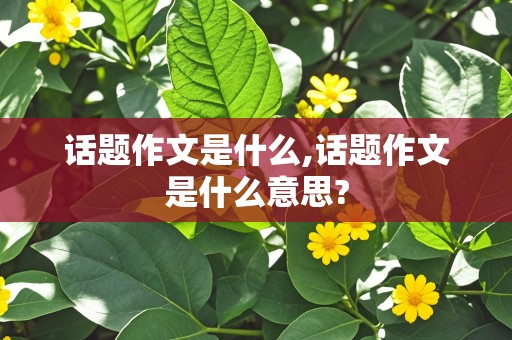 话题作文是什么,话题作文是什么意思?