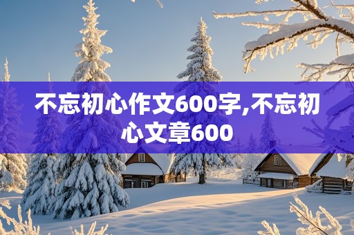 不忘初心作文600字,不忘初心文章600