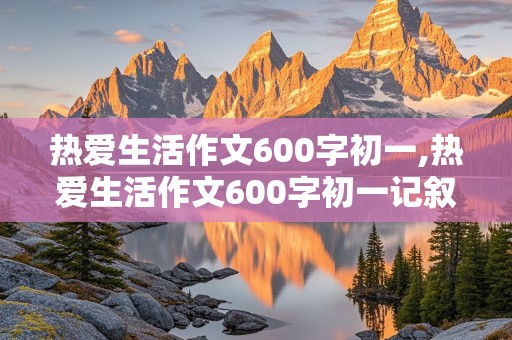 热爱生活作文600字初一,热爱生活作文600字初一记叙文