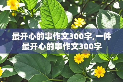 最开心的事作文300字,一件最开心的事作文300字