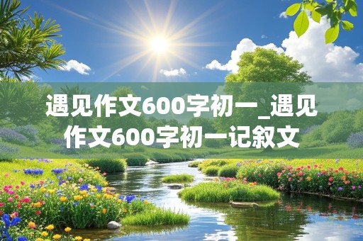 遇见作文600字初一_遇见作文600字初一记叙文