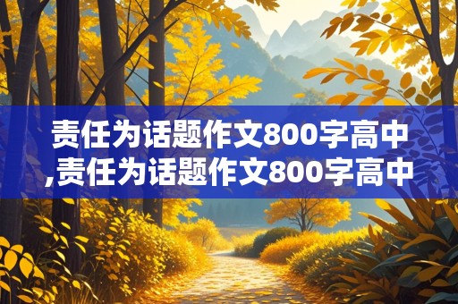 责任为话题作文800字高中,责任为话题作文800字高中议论文