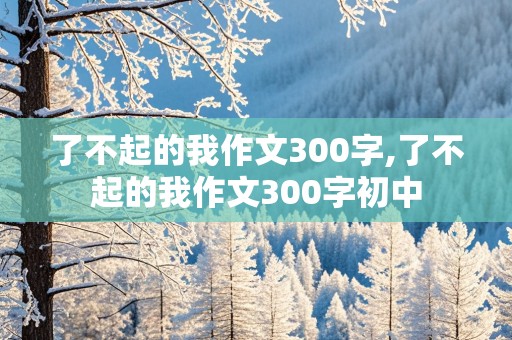 了不起的我作文300字,了不起的我作文300字初中