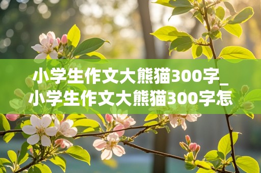 小学生作文大熊猫300字_小学生作文大熊猫300字怎么写