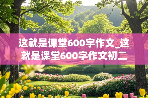 这就是课堂600字作文_这就是课堂600字作文初二