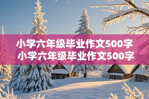 小学六年级毕业作文500字 小学六年级毕业作文500字作文