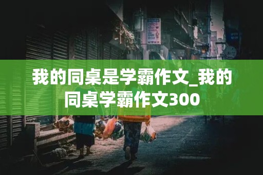 我的同桌是学霸作文_我的同桌学霸作文300