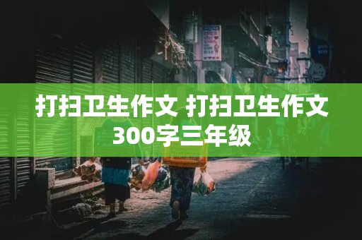 打扫卫生作文 打扫卫生作文300字三年级