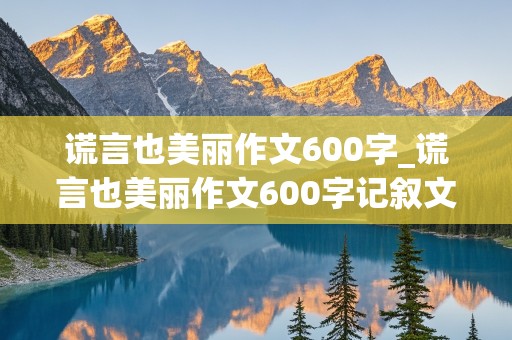 谎言也美丽作文600字_谎言也美丽作文600字记叙文