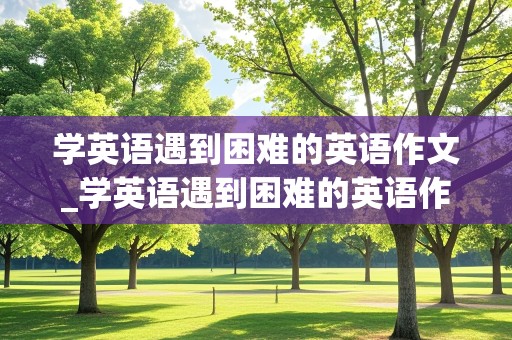 学英语遇到困难的英语作文_学英语遇到困难的英语作文求助