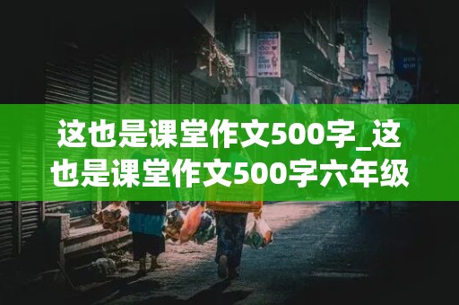 这也是课堂作文500字_这也是课堂作文500字六年级