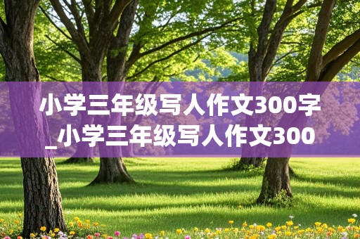 小学三年级写人作文300字_小学三年级写人作文300字三篇