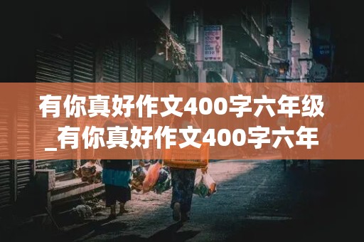 有你真好作文400字六年级_有你真好作文400字六年级写妈妈