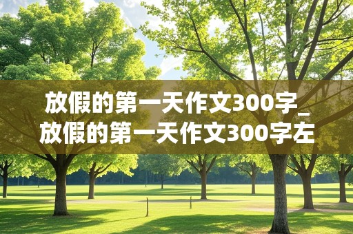 放假的第一天作文300字_放假的第一天作文300字左右