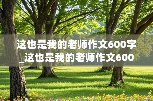 这也是我的老师作文600字_这也是我的老师作文600字初一