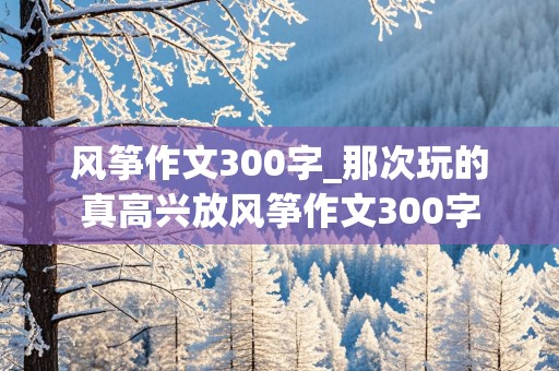 风筝作文300字_那次玩的真高兴放风筝作文300字