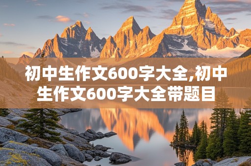 初中生作文600字大全,初中生作文600字大全带题目