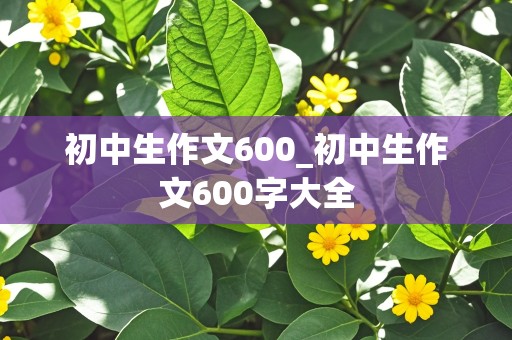 初中生作文600_初中生作文600字大全