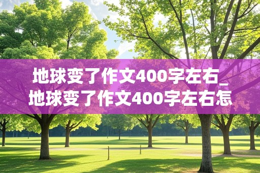 地球变了作文400字左右_地球变了作文400字左右怎么写