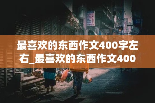 最喜欢的东西作文400字左右_最喜欢的东西作文400字左右四年级