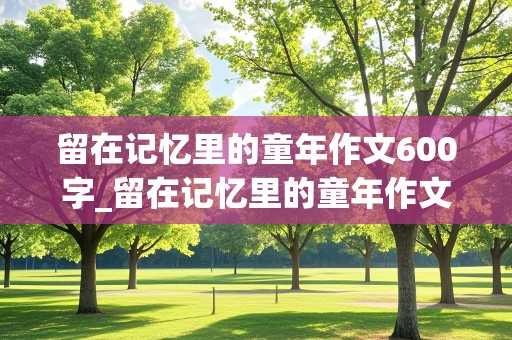 留在记忆里的童年作文600字_留在记忆里的童年作文600字初一