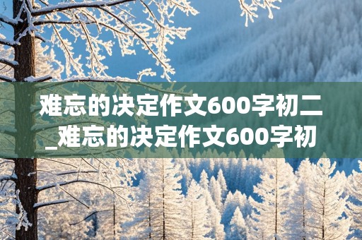 难忘的决定作文600字初二_难忘的决定作文600字初二捐款