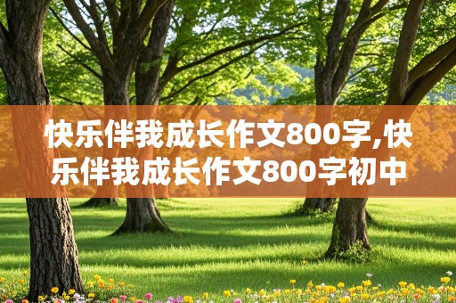 快乐伴我成长作文800字,快乐伴我成长作文800字初中作文