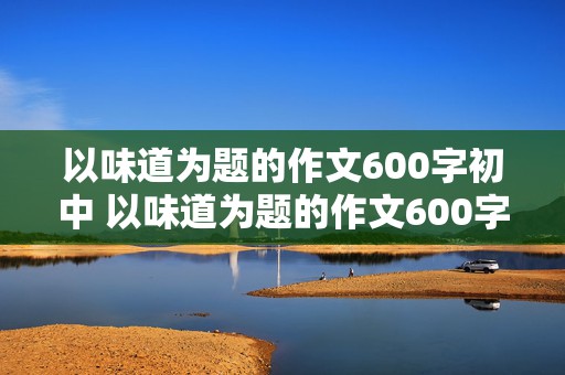 以味道为题的作文600字初中 以味道为题的作文600字初中记叙文