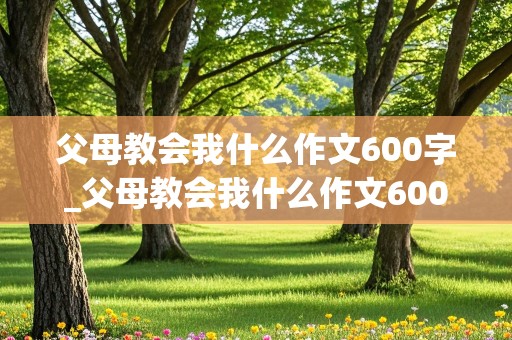 父母教会我什么作文600字_父母教会我什么作文600字初一