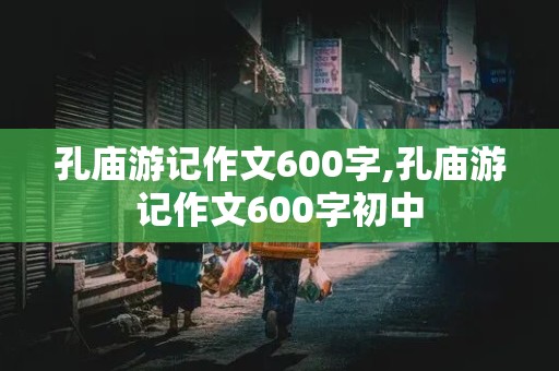 孔庙游记作文600字,孔庙游记作文600字初中