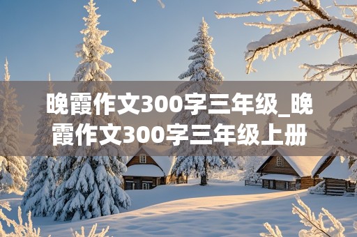 晚霞作文300字三年级_晚霞作文300字三年级上册