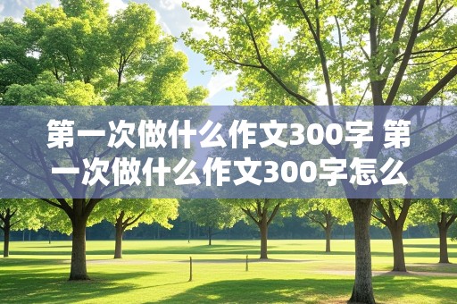 第一次做什么作文300字 第一次做什么作文300字怎么写