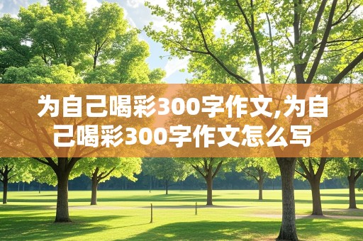 为自己喝彩300字作文,为自己喝彩300字作文怎么写