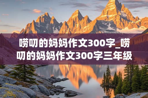 唠叨的妈妈作文300字_唠叨的妈妈作文300字三年级