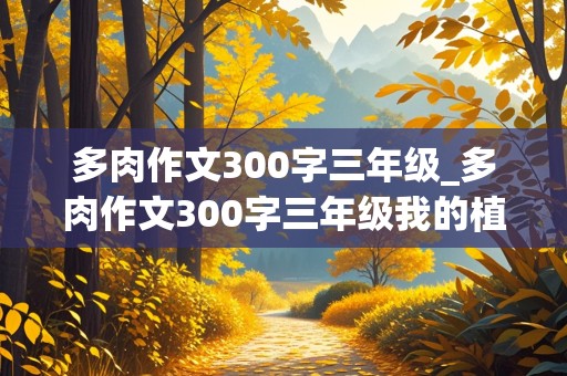 多肉作文300字三年级_多肉作文300字三年级我的植物朋友