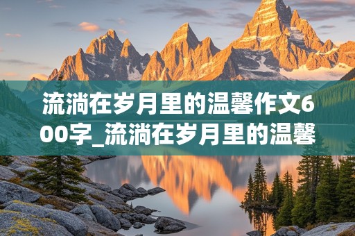 流淌在岁月里的温馨作文600字_流淌在岁月里的温馨作文600字块状结构