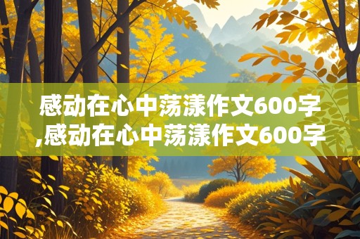 感动在心中荡漾作文600字,感动在心中荡漾作文600字初中