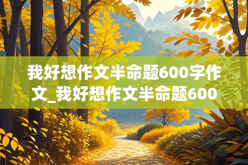 我好想作文半命题600字作文_我好想作文半命题600字作文六年级