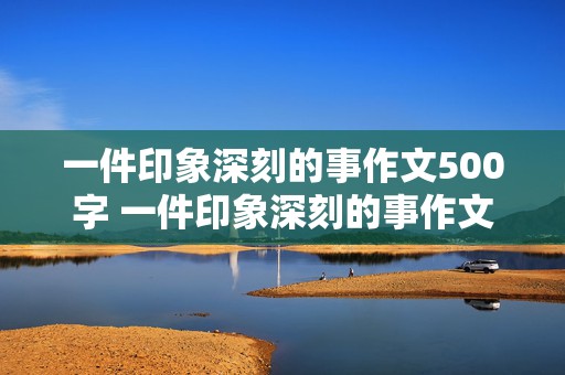 一件印象深刻的事作文500字 一件印象深刻的事作文500字左右