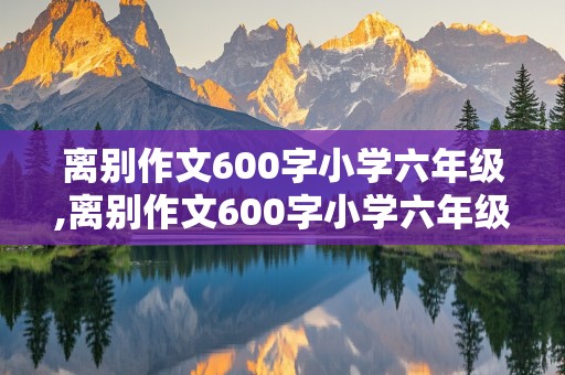 离别作文600字小学六年级,离别作文600字小学六年级毕业