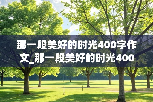 那一段美好的时光400字作文_那一段美好的时光400字作文六年级