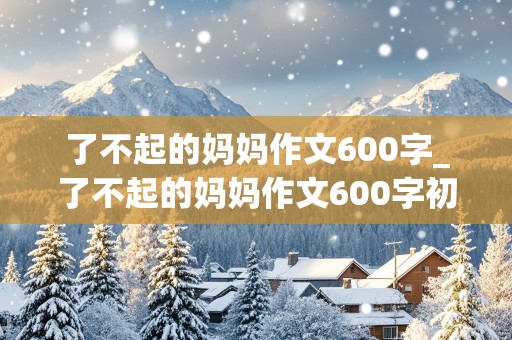 了不起的妈妈作文600字_了不起的妈妈作文600字初中