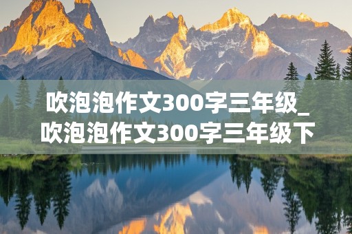 吹泡泡作文300字三年级_吹泡泡作文300字三年级下册怎么写