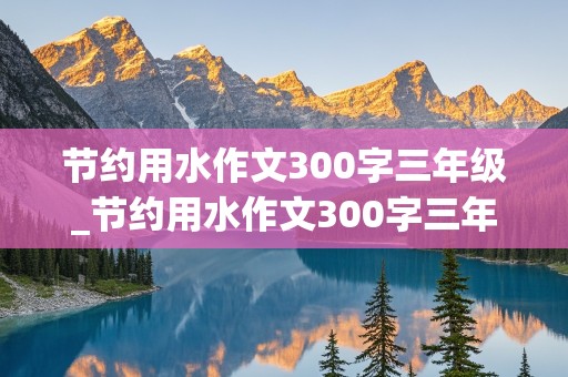 节约用水作文300字三年级_节约用水作文300字三年级上册